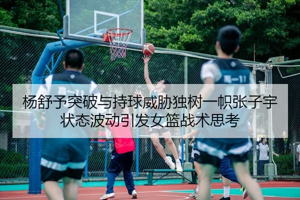 杨舒予突破与持球威胁独树一帜张子宇状态波动引发女篮战术思考
